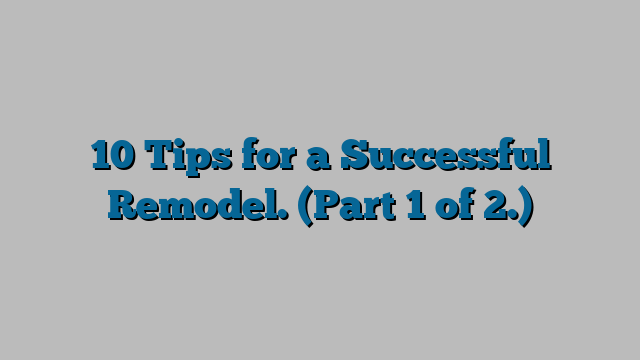 10 Tips for a Successful Remodel.  (Part 1 of 2.)