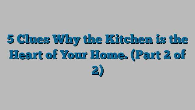 5 Clues Why the Kitchen is the Heart of Your Home. (Part 2 of 2)