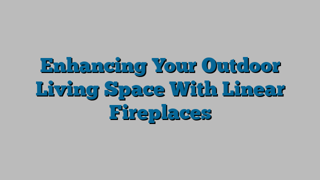 Enhancing Your Outdoor Living Space With Linear Fireplaces