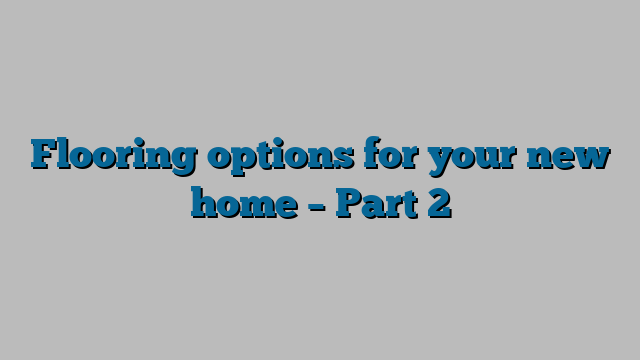 Flooring options for your new home – Part 2