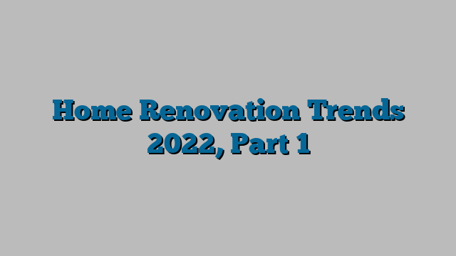 Home Renovation Trends 2022, Part 1