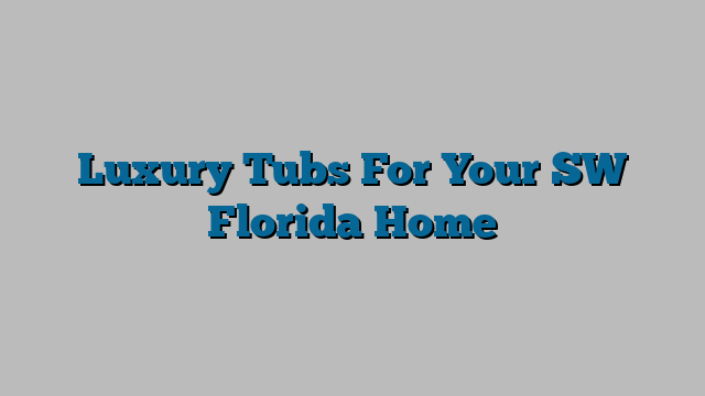 Luxury Tubs For Your SW Florida Home