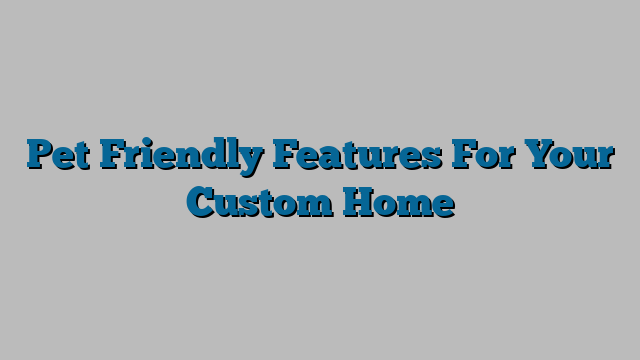 Pet Friendly Features For Your Custom Home