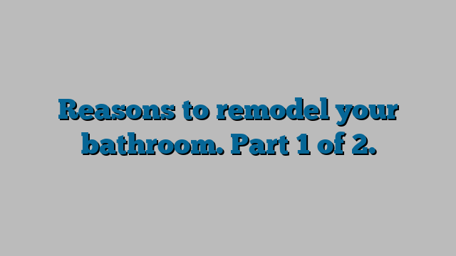 Reasons to remodel your bathroom. Part 1 of 2.